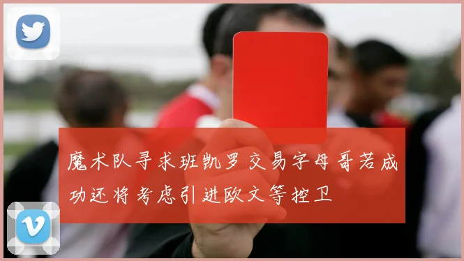 魔术队寻求班凯罗交易字母哥若成功还将考虑引进欧文等控卫