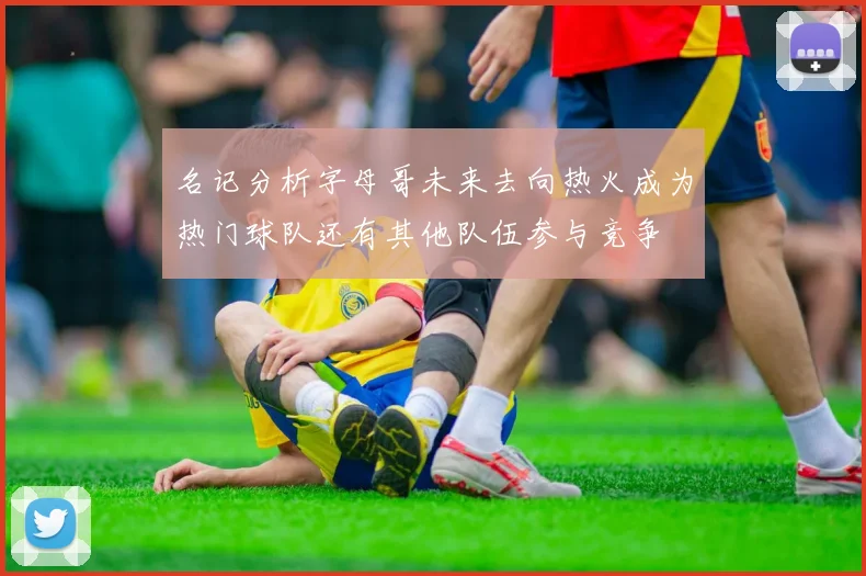 名记分析字母哥未来去向热火成为热门球队还有其他队伍参与竞争
