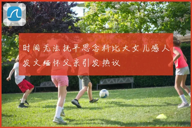 时间无法抚平思念科比大女儿感人发文缅怀父亲引发热议
