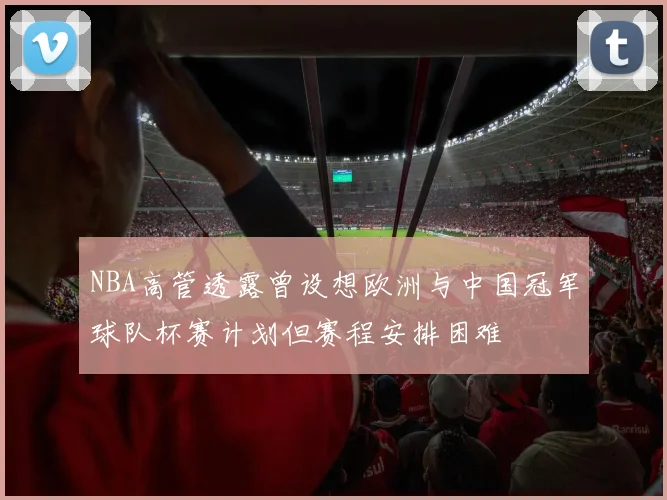NBA高管透露曾设想欧洲与中国冠军球队杯赛计划但赛程安排困难