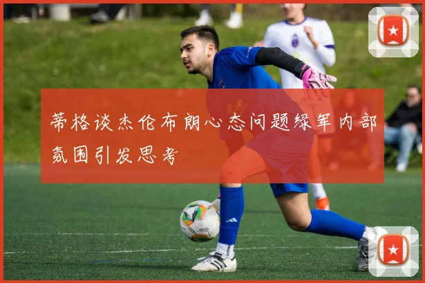 蒂格谈杰伦布朗心态问题绿军内部氛围引发思考