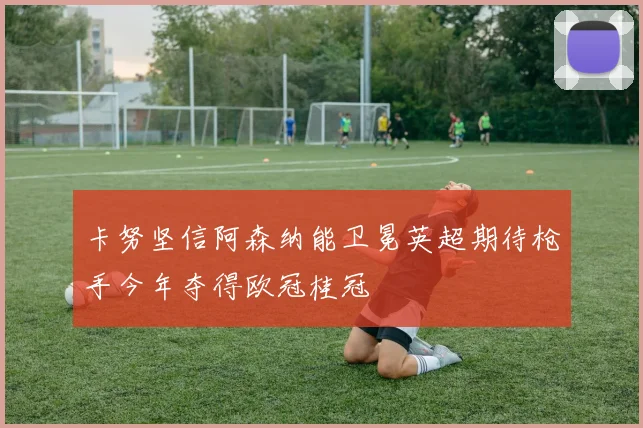 卡努坚信阿森纳能卫冕英超期待枪手今年夺得欧冠桂冠