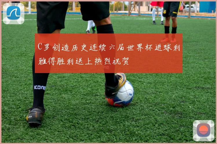 C罗创造历史连续六届世界杯进球利雅得胜利送上热烈祝贺
