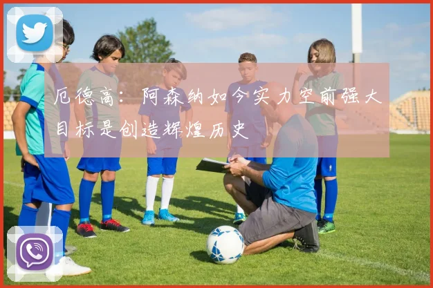 厄德高：阿森纳如今实力空前强大目标是创造辉煌历史