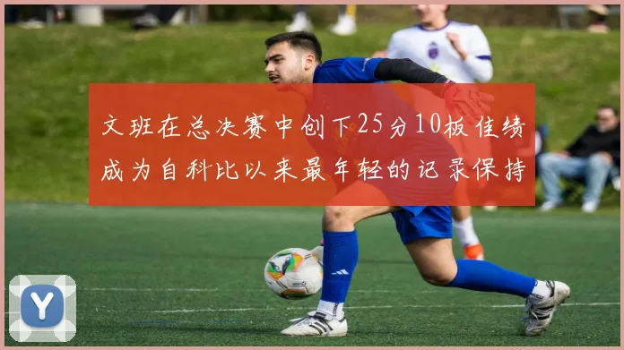 文班在总决赛中创下25分10板佳绩成为自科比以来最年轻的记录保持者