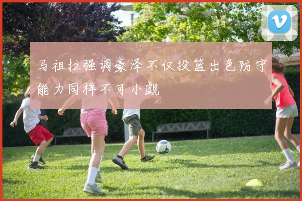 马祖拉强调豪泽不仅投篮出色防守能力同样不可小觑