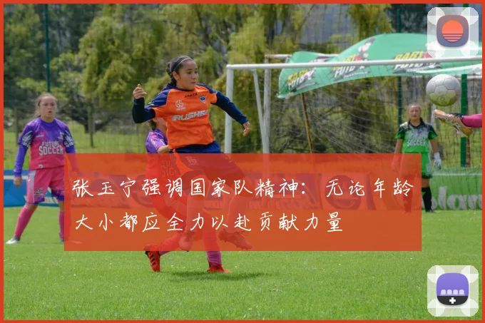 张玉宁强调国家队精神：无论年龄大小都应全力以赴贡献力量
