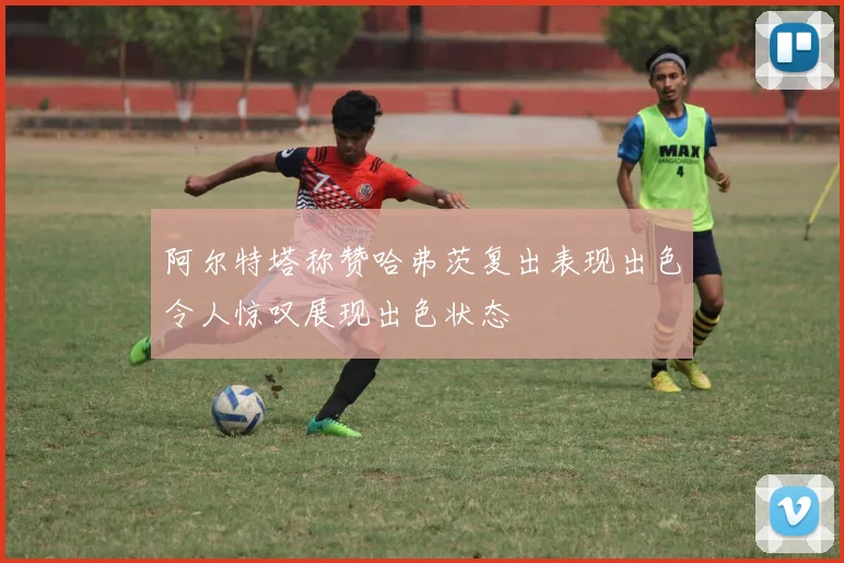 阿尔特塔称赞哈弗茨复出表现出色令人惊叹展现出色状态