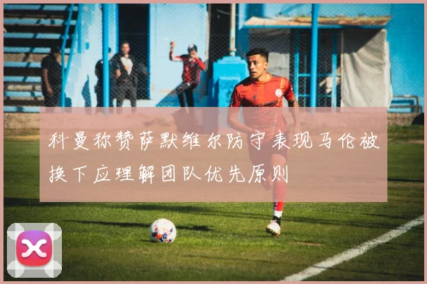 科曼称赞萨默维尔防守表现马伦被换下应理解团队优先原则