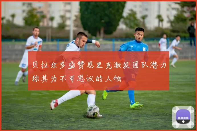 贝拉尔多盛赞恩里克激发团队潜力称其为不可思议的人物