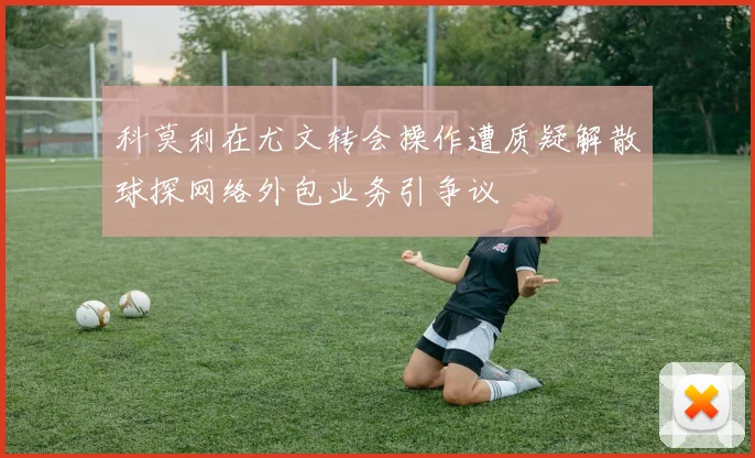 科莫利在尤文转会操作遭质疑解散球探网络外包业务引争议