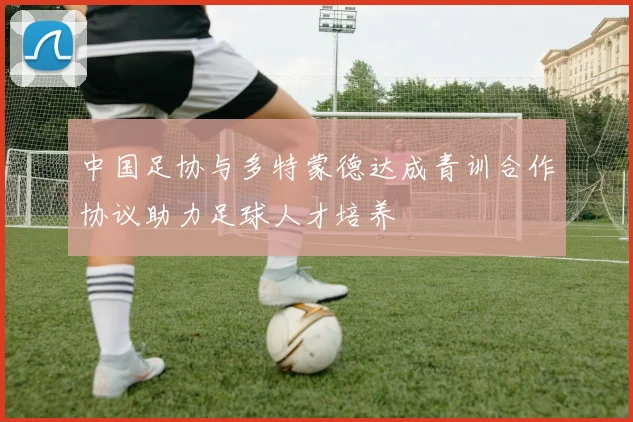 中国足协与多特蒙德达成青训合作协议助力足球人才培养