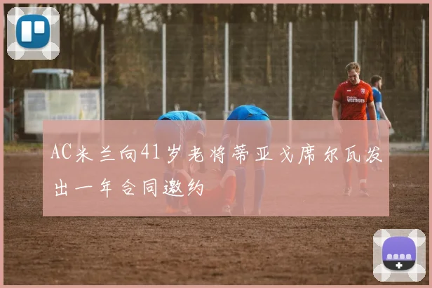 AC米兰向41岁老将蒂亚戈席尔瓦发出一年合同邀约