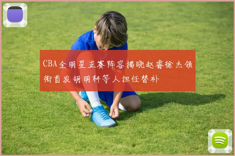 CBA全明星正赛阵容揭晓赵睿徐杰领衔首发胡明轩等人担任替补