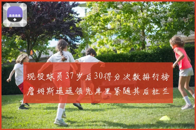 现役球员37岁后30得分次数排行榜詹姆斯遥遥领先库里紧随其后杜兰特位列第三