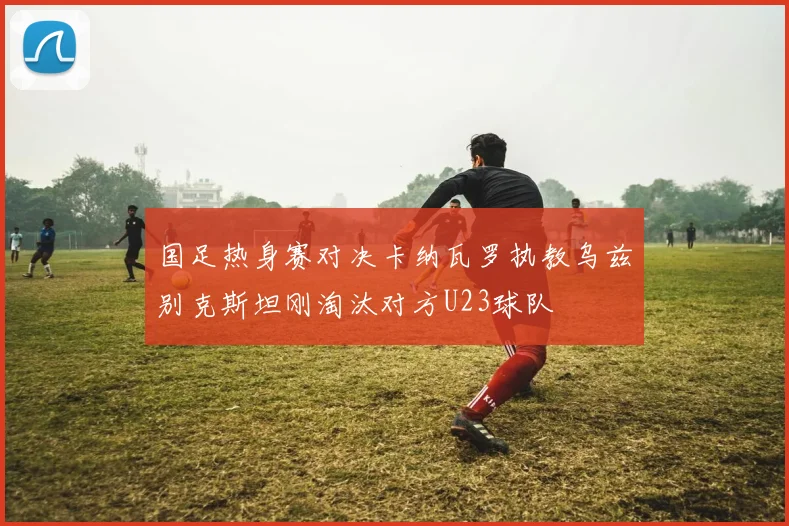 国足热身赛对决卡纳瓦罗执教乌兹别克斯坦刚淘汰对方U23球队