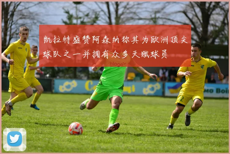 凯拉特盛赞阿森纳称其为欧洲顶尖球队之一并拥有众多天赋球员