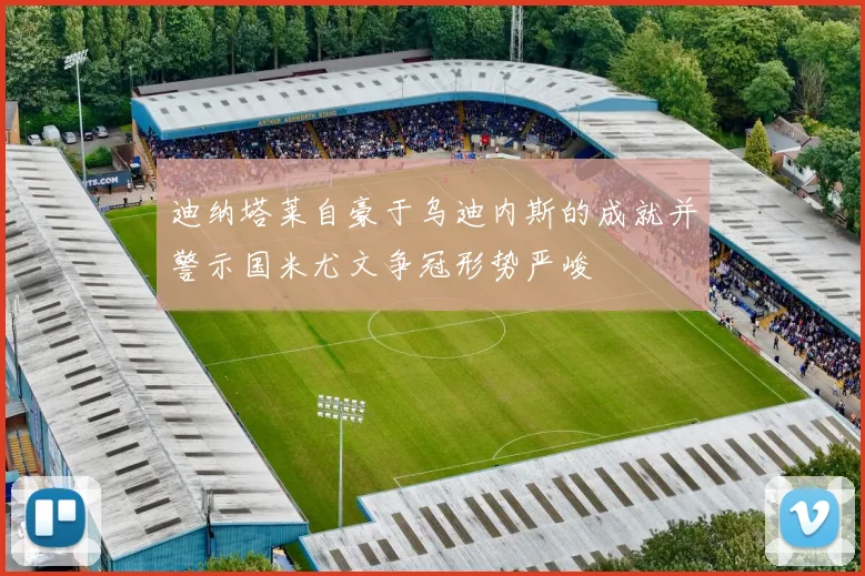 迪纳塔莱自豪于乌迪内斯的成就并警示国米尤文争冠形势严峻