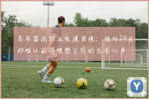 乌布雷谈职业生涯困境：场均20分却难以获得理想合同的无奈心声