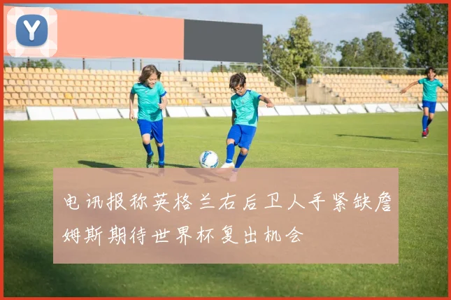 电讯报称英格兰右后卫人手紧缺詹姆斯期待世界杯复出机会