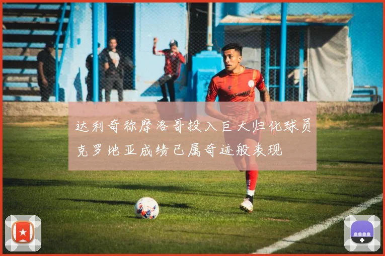 达利奇称摩洛哥投入巨大归化球员克罗地亚成绩已属奇迹般表现