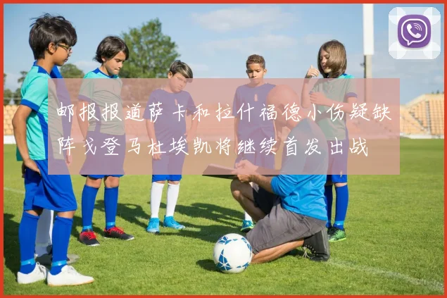 邮报报道萨卡和拉什福德小伤疑缺阵戈登马杜埃凯将继续首发出战