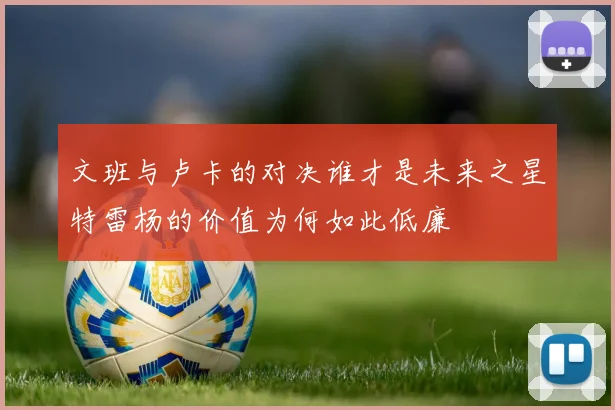 文班与卢卡的对决谁才是未来之星特雷杨的价值为何如此低廉