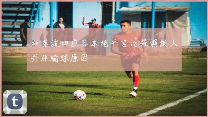 加克波回应日本绝平言论强调换人并非输球原因