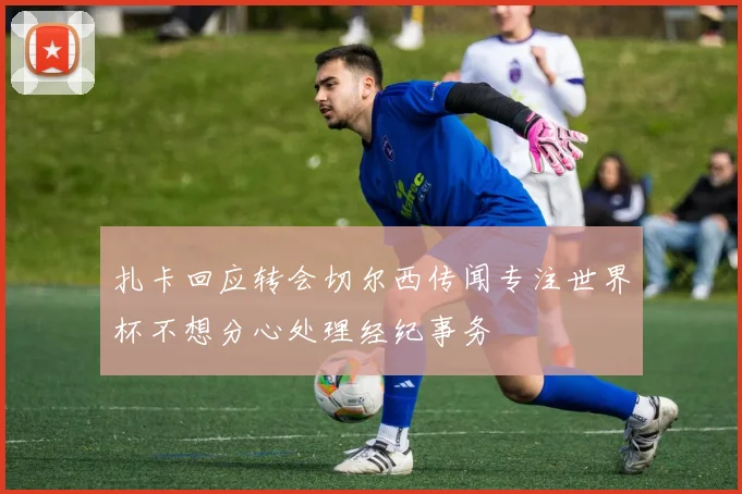 扎卡回应转会切尔西传闻专注世界杯不想分心处理经纪事务